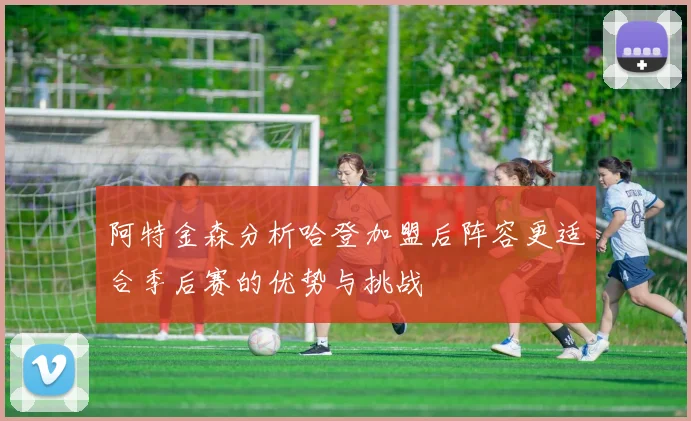 阿特金森分析哈登加盟后阵容更适合季后赛的优势与挑战