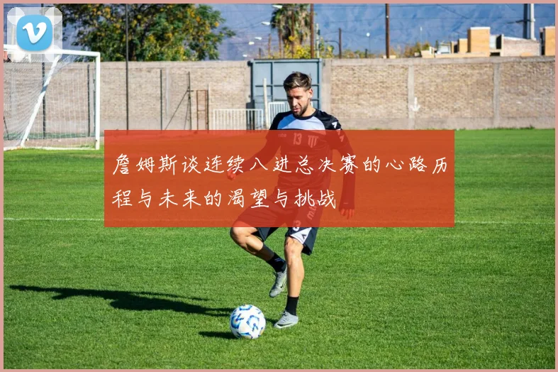 詹姆斯谈连续八进总决赛的心路历程与未来的渴望与挑战