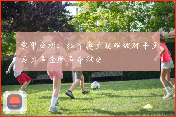 意甲分析：拉齐奥主场难敌对手罗马力争全胜争夺积分