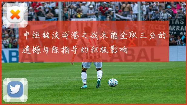 申桓铭谈海港之战未能全取三分的遗憾与陈指导的积极影响