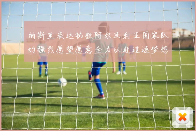 纳斯里表达执教阿尔及利亚国家队的强烈愿望愿意全力以赴追逐梦想