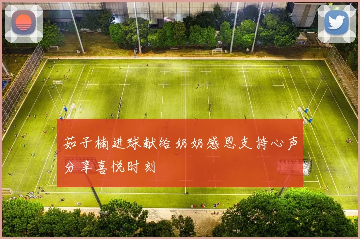 茹子楠进球献给奶奶感恩支持心声分享喜悦时刻
