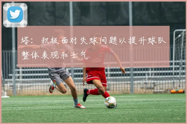 塔：积极面对失球问题以提升球队整体表现和士气