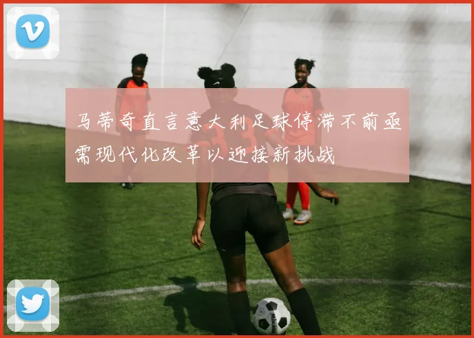 马蒂奇直言意大利足球停滞不前亟需现代化改革以迎接新挑战