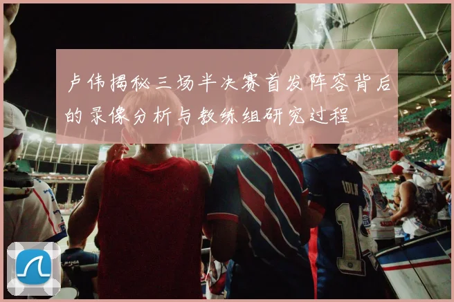 卢伟揭秘三场半决赛首发阵容背后的录像分析与教练组研究过程
