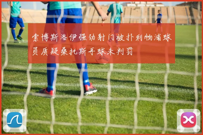索博斯洛伊强劲射门被扑利物浦球员质疑桑托斯手球未判罚