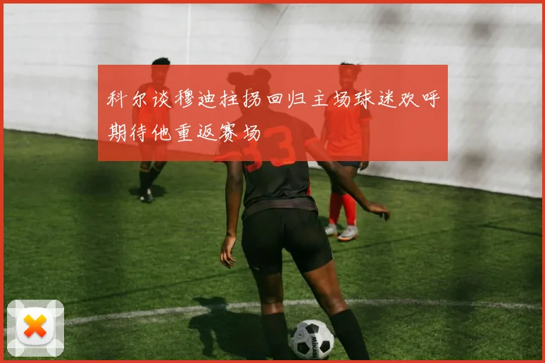 科尔谈穆迪拄拐回归主场球迷欢呼期待他重返赛场