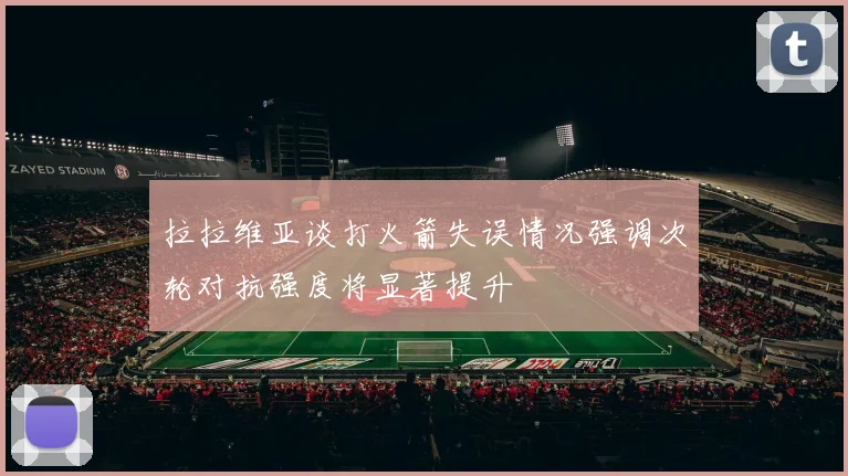 拉拉维亚谈打火箭失误情况强调次轮对抗强度将显著提升
