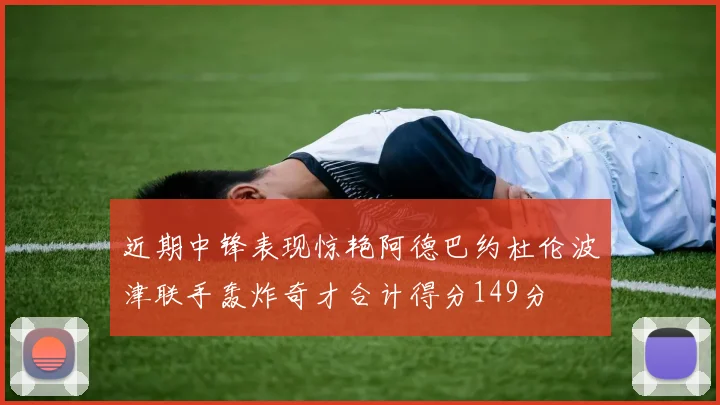 近期中锋表现惊艳阿德巴约杜伦波津联手轰炸奇才合计得分149分