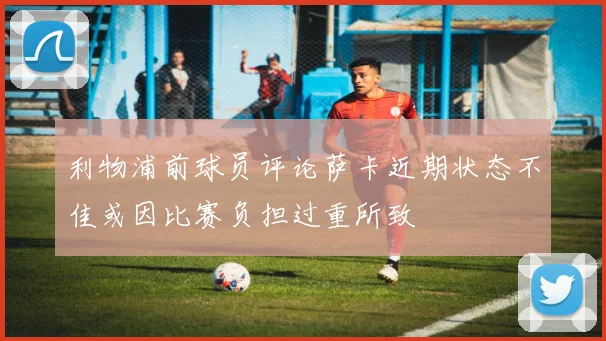 利物浦前球员评论萨卡近期状态不佳或因比赛负担过重所致