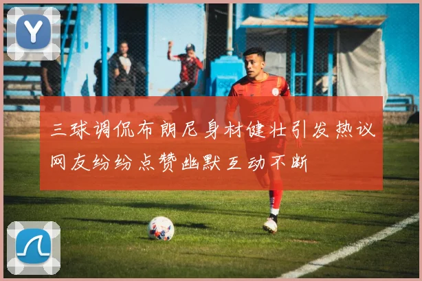 三球调侃布朗尼身材健壮引发热议网友纷纷点赞幽默互动不断