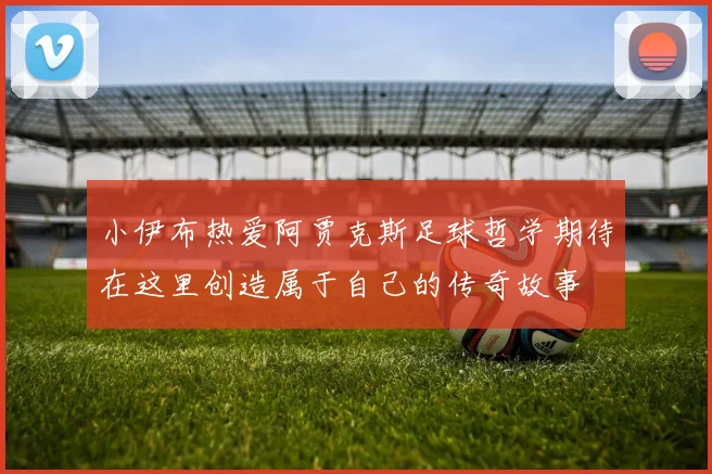 小伊布热爱阿贾克斯足球哲学期待在这里创造属于自己的传奇故事