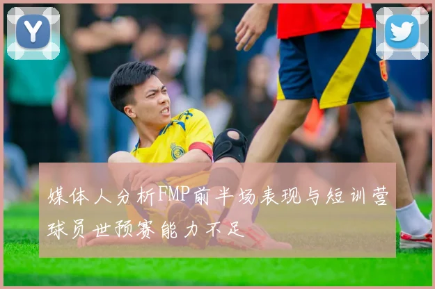 媒体人分析FMP前半场表现与短训营球员世预赛能力不足