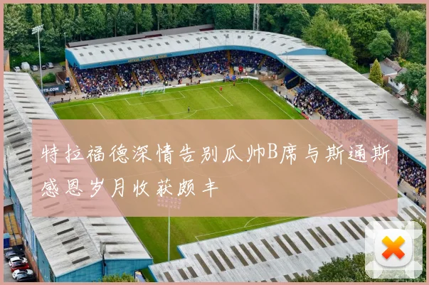 特拉福德深情告别瓜帅B席与斯通斯感恩岁月收获颇丰