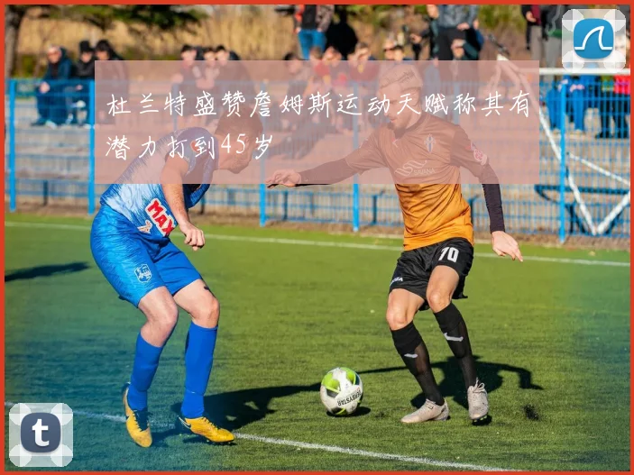 杜兰特盛赞詹姆斯运动天赋称其有潜力打到45岁