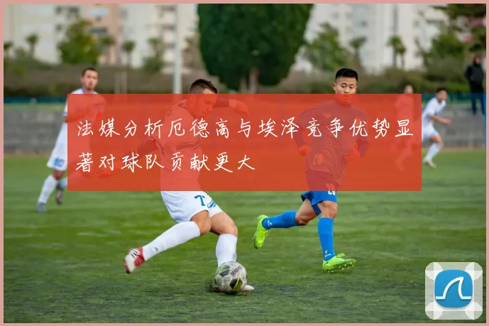 法媒分析厄德高与埃泽竞争优势显著对球队贡献更大