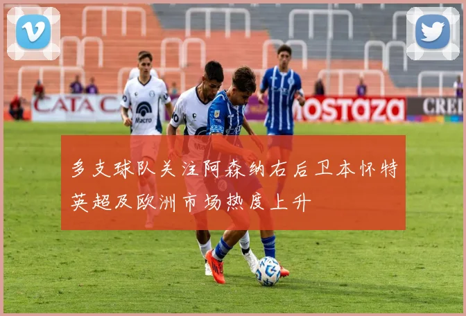 多支球队关注阿森纳右后卫本怀特英超及欧洲市场热度上升